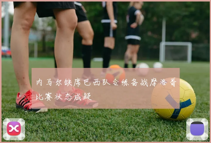 内马尔缺席巴西队合练备战摩洛哥比赛状态成疑