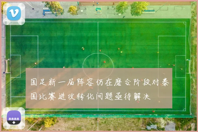 国足新一届阵容仍在磨合阶段对泰国比赛进攻转化问题亟待解决