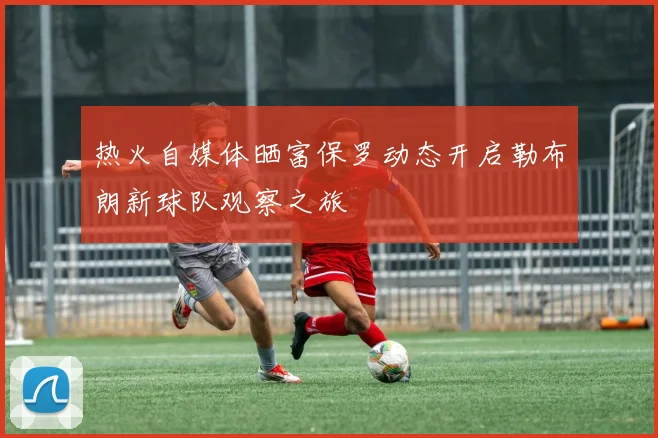 热火自媒体晒富保罗动态开启勒布朗新球队观察之旅