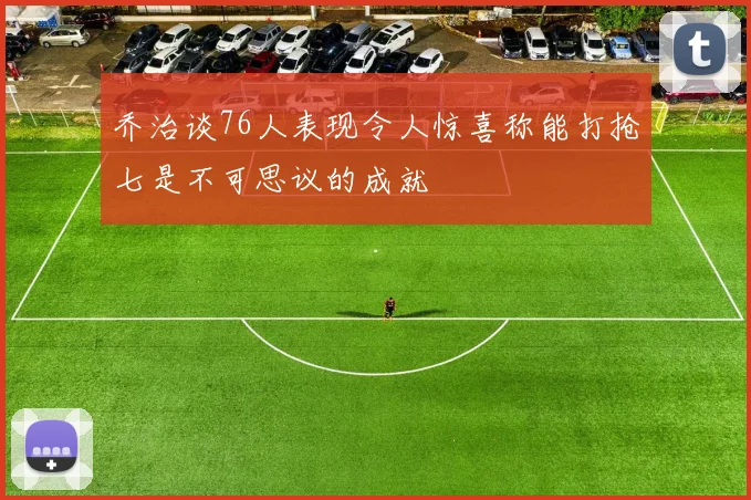 乔治谈76人表现令人惊喜称能打抢七是不可思议的成就