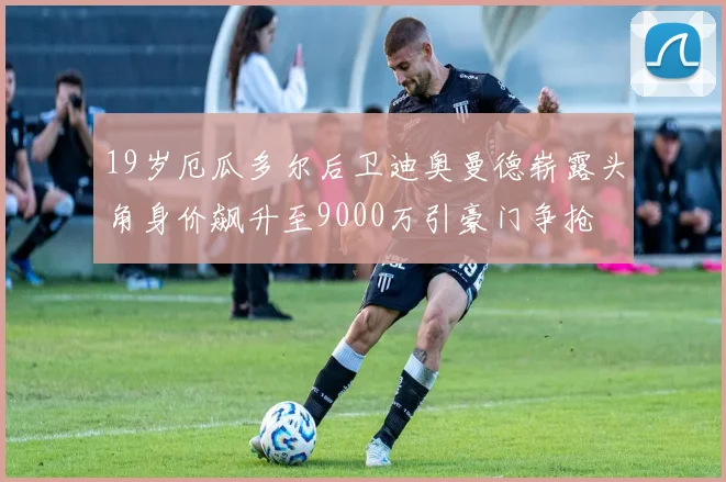 19岁厄瓜多尔后卫迪奥曼德崭露头角身价飙升至9000万引豪门争抢