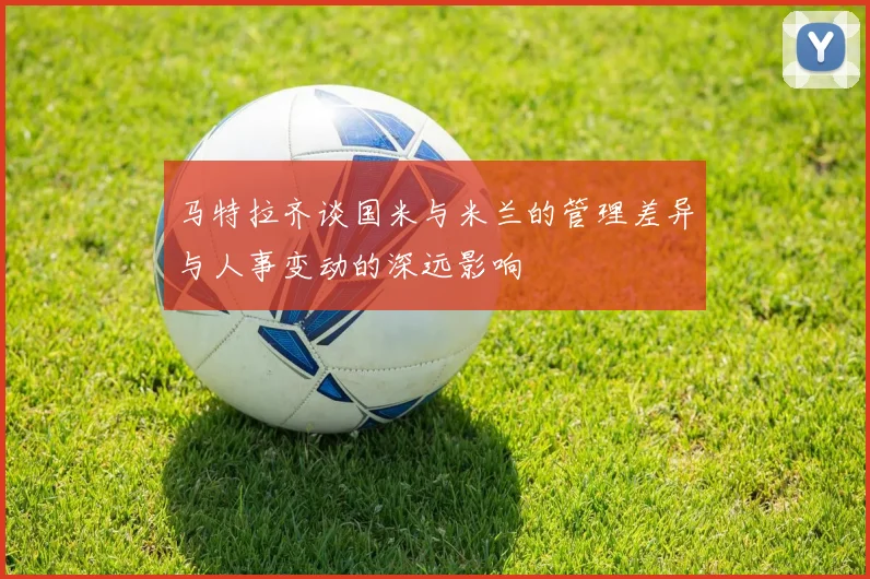 马特拉齐谈国米与米兰的管理差异与人事变动的深远影响