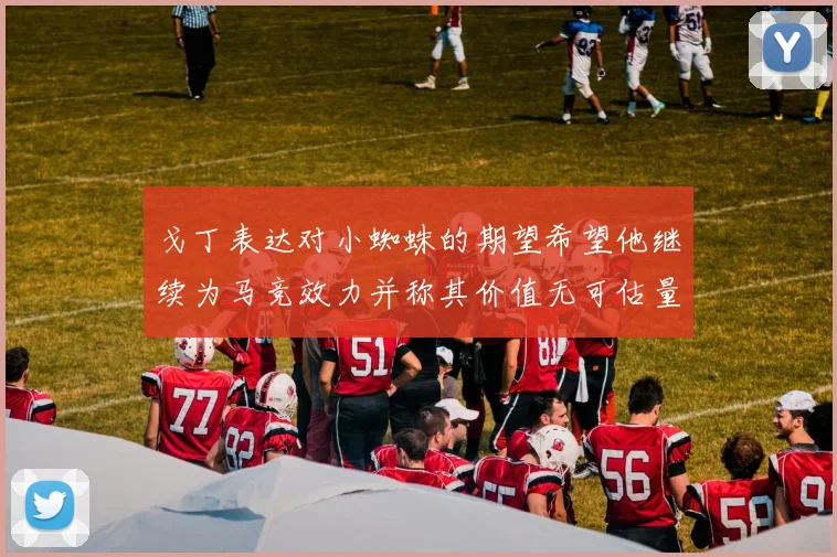 戈丁表达对小蜘蛛的期望希望他继续为马竞效力并称其价值无可估量