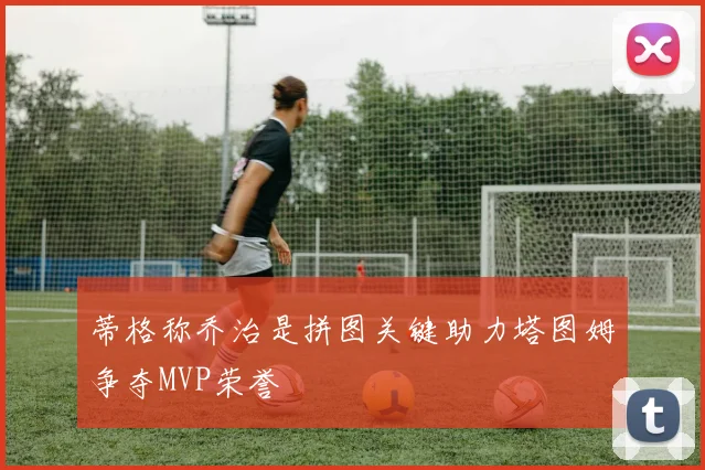 蒂格称乔治是拼图关键助力塔图姆争夺MVP荣誉