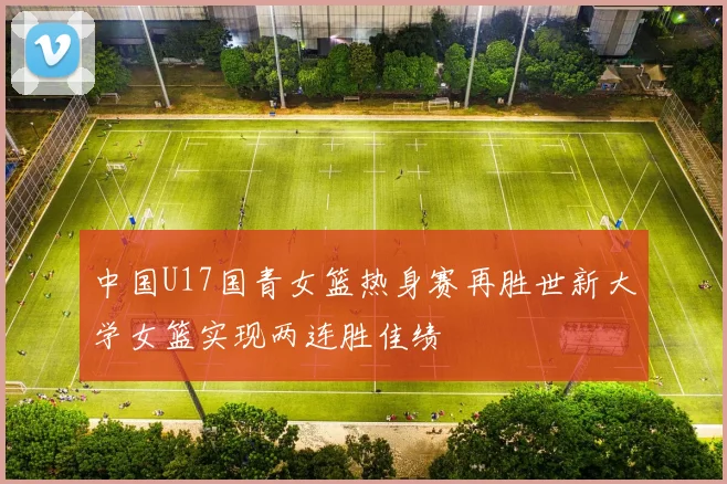 中国U17国青女篮热身赛再胜世新大学女篮实现两连胜佳绩