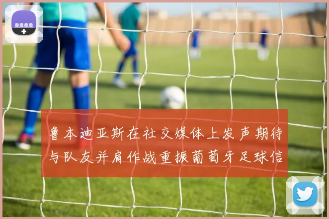 鲁本迪亚斯在社交媒体上发声期待与队友并肩作战重振葡萄牙足球信心
