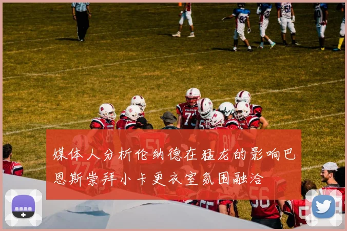 媒体人分析伦纳德在猛龙的影响巴恩斯崇拜小卡更衣室氛围融洽