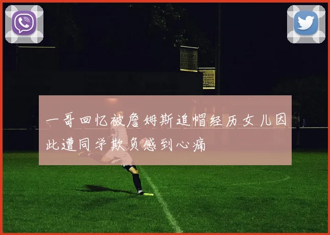 一哥回忆被詹姆斯追帽经历女儿因此遭同学欺负感到心痛