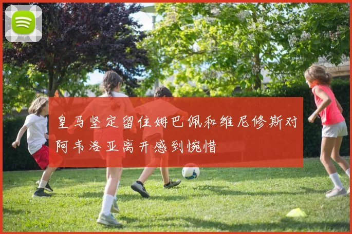 皇马坚定留住姆巴佩和维尼修斯对阿韦洛亚离开感到惋惜