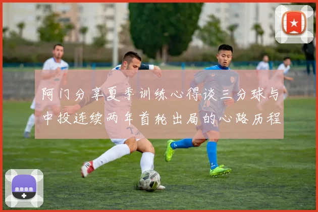 阿门分享夏季训练心得谈三分球与中投连续两年首轮出局的心路历程