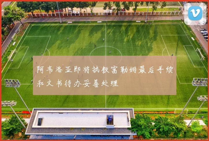 阿韦洛亚即将执教富勒姆最后手续和文书待办妥善处理
