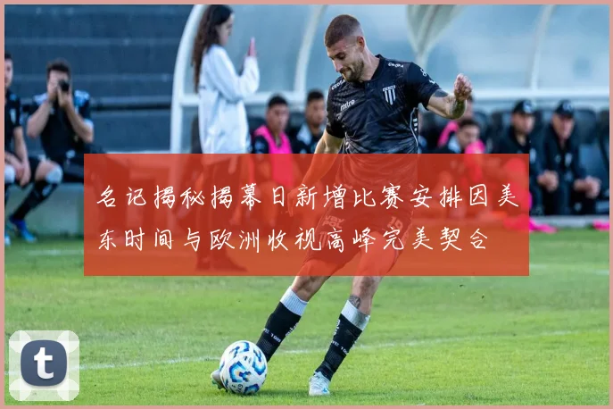 名记揭秘揭幕日新增比赛安排因美东时间与欧洲收视高峰完美契合