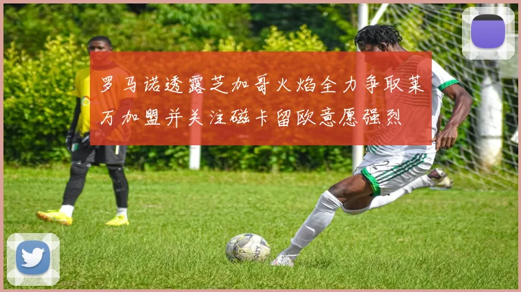 罗马诺透露芝加哥火焰全力争取莱万加盟并关注磁卡留欧意愿强烈