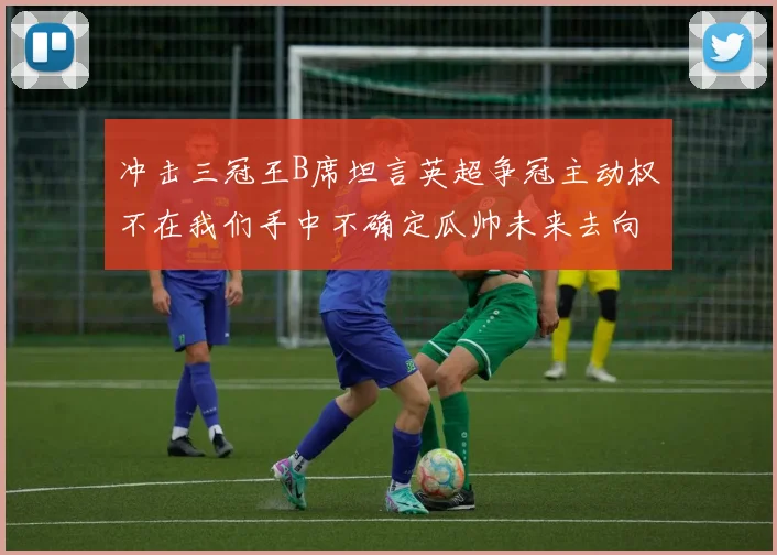冲击三冠王B席坦言英超争冠主动权不在我们手中不确定瓜帅未来去向