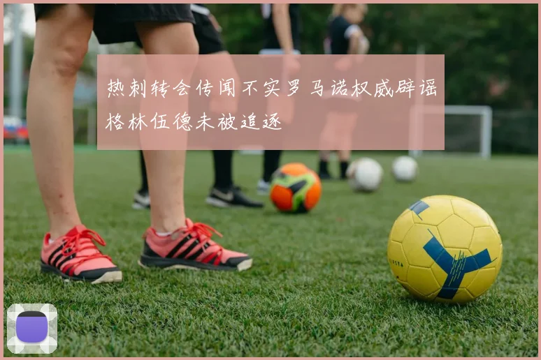 热刺转会传闻不实罗马诺权威辟谣格林伍德未被追逐