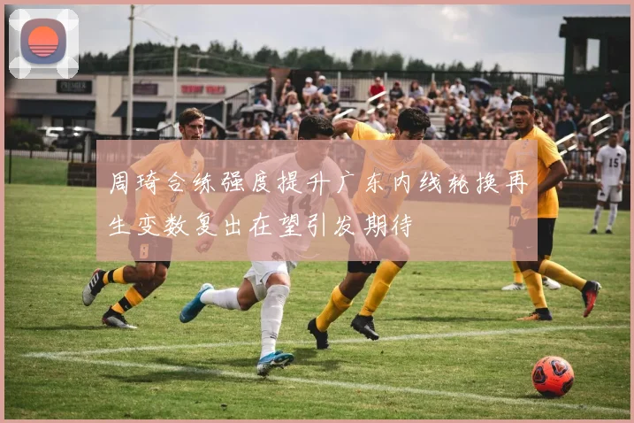 周琦合练强度提升广东内线轮换再生变数复出在望引发期待