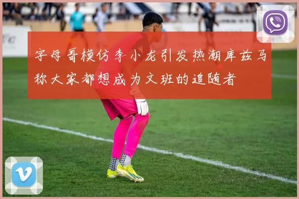 字母哥模仿李小龙引发热潮库兹马称大家都想成为文班的追随者