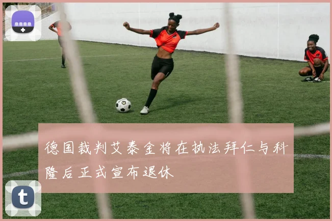 德国裁判艾泰金将在执法拜仁与科隆后正式宣布退休