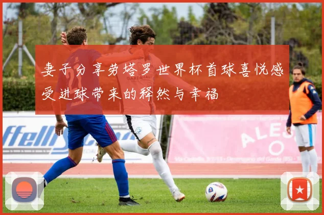 妻子分享劳塔罗世界杯首球喜悦感受进球带来的释然与幸福