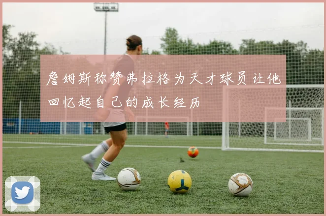 詹姆斯称赞弗拉格为天才球员让他回忆起自己的成长经历
