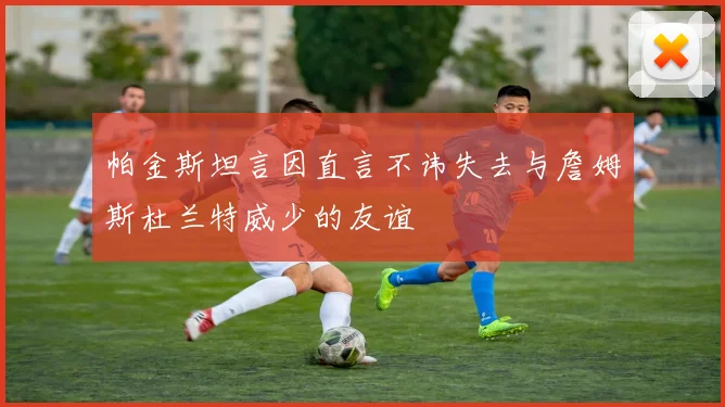 帕金斯坦言因直言不讳失去与詹姆斯杜兰特威少的友谊