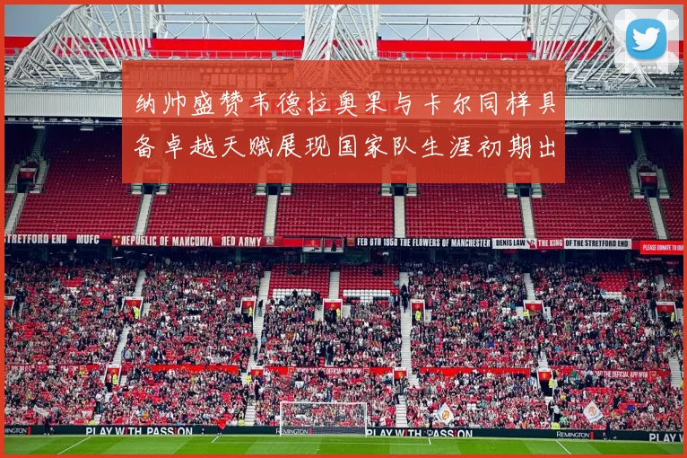 纳帅盛赞韦德拉奥果与卡尔同样具备卓越天赋展现国家队生涯初期出色表现