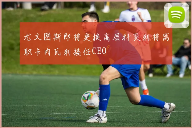 尤文图斯即将更换高层科莫利将离职卡内瓦利接任CEO