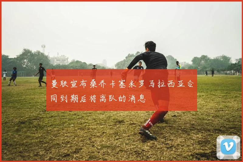 曼联宣布桑乔卡塞米罗马拉西亚合同到期后将离队的消息