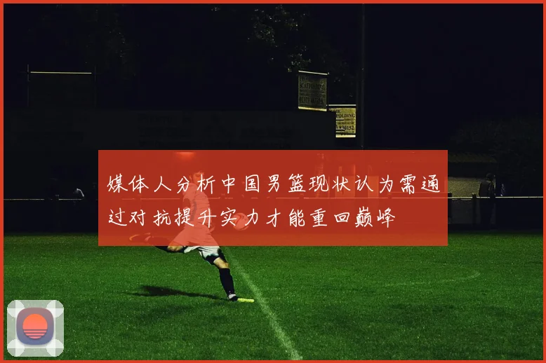 媒体人分析中国男篮现状认为需通过对抗提升实力才能重回巅峰