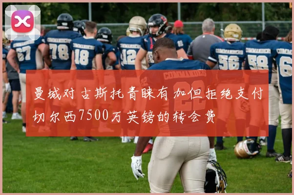 曼城对古斯托青睐有加但拒绝支付切尔西7500万英镑的转会费