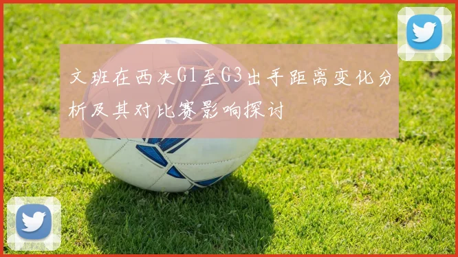 文班在西决G1至G3出手距离变化分析及其对比赛影响探讨