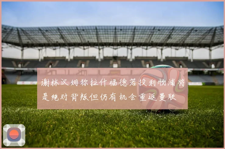 谢林汉姆称拉什福德若投利物浦将是绝对背叛但仍有机会重返曼联