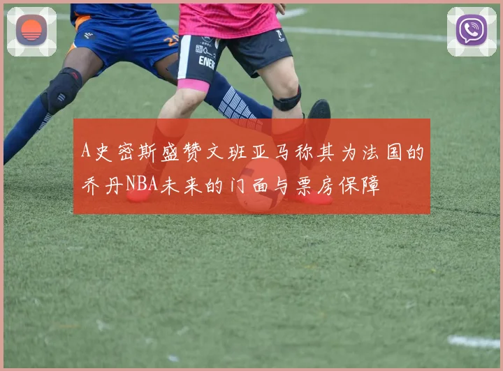 A史密斯盛赞文班亚马称其为法国的乔丹NBA未来的门面与票房保障