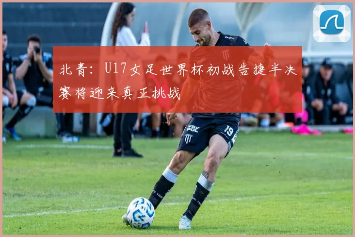 北青：U17女足世界杯初战告捷半决赛将迎来真正挑战