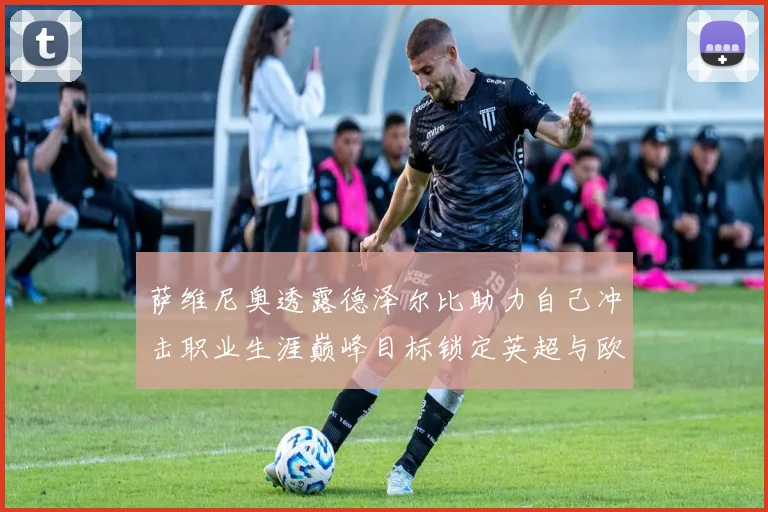 萨维尼奥透露德泽尔比助力自己冲击职业生涯巅峰目标锁定英超与欧冠荣耀