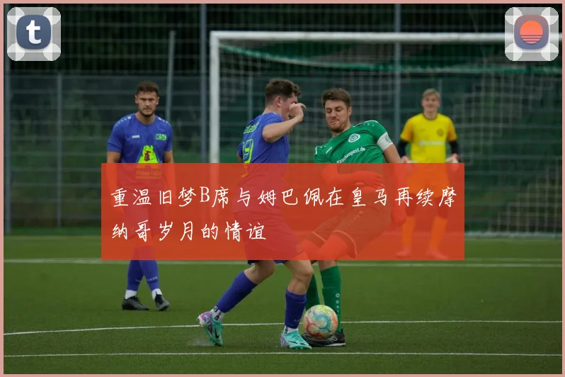 重温旧梦B席与姆巴佩在皇马再续摩纳哥岁月的情谊