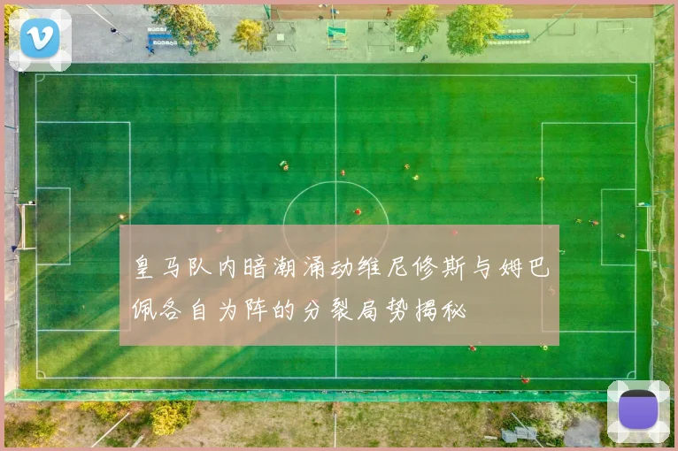 皇马队内暗潮涌动维尼修斯与姆巴佩各自为阵的分裂局势揭秘