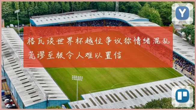 格瓦谈世界杯越位争议称情绪混乱荒谬至极令人难以置信